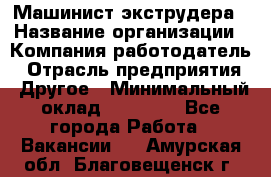 Машинист экструдера › Название организации ­ Компания-работодатель › Отрасль предприятия ­ Другое › Минимальный оклад ­ 12 000 - Все города Работа » Вакансии   . Амурская обл.,Благовещенск г.